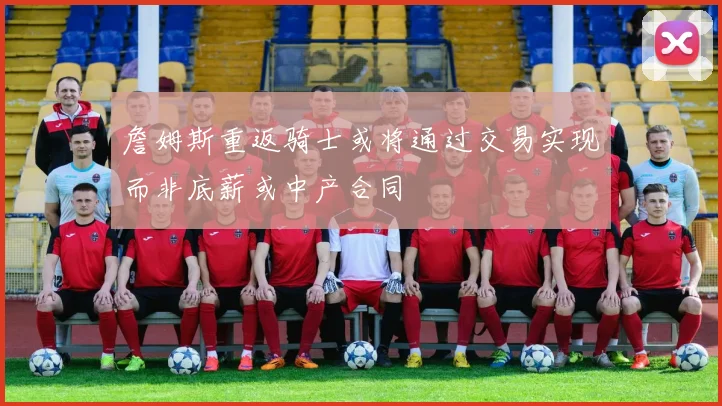 詹姆斯重返骑士或将通过交易实现而非底薪或中产合同