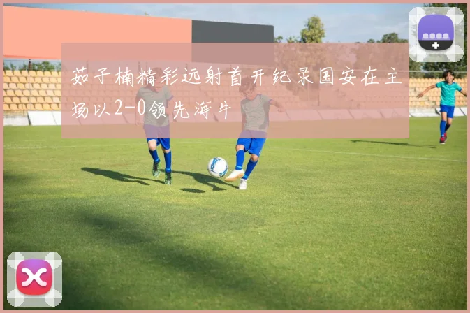 茹子楠精彩远射首开纪录国安在主场以2-0领先海牛