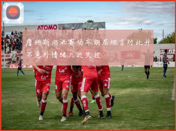 詹姆斯泪洒赛场布朗尼坦言对此并不意外情绪几近失控