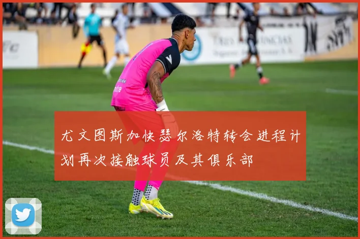 尤文图斯加快瑟尔洛特转会进程计划再次接触球员及其俱乐部