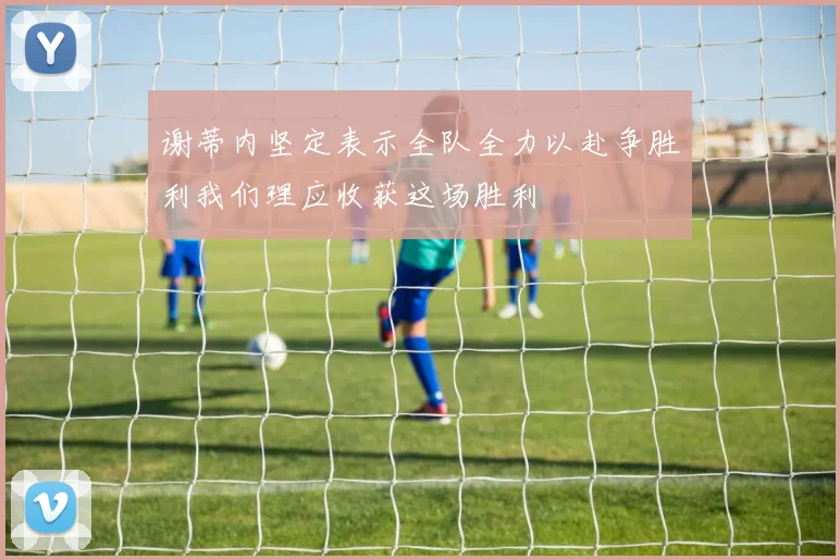 谢蒂内坚定表示全队全力以赴争胜利我们理应收获这场胜利