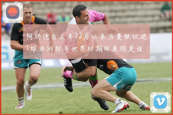 阿玛德自去年12月以来为曼联仅进1球非洲杯与世界杯期间表现更佳