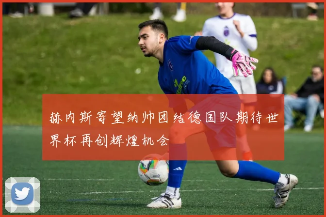 赫内斯寄望纳帅团结德国队期待世界杯再创辉煌机会