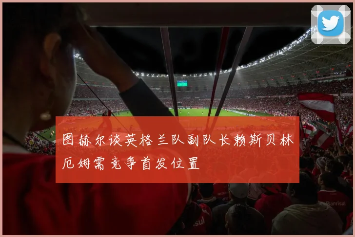 图赫尔谈英格兰队副队长赖斯贝林厄姆需竞争首发位置