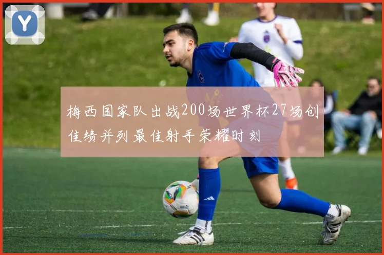 梅西国家队出战200场世界杯27场创佳绩并列最佳射手荣耀时刻