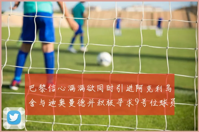 巴黎信心满满欲同时引进阿克利乌舍与迪奥曼德并积极寻求9号位球员
