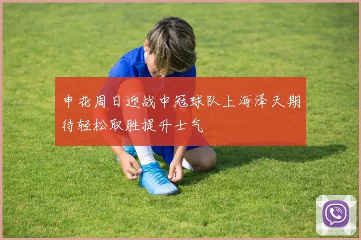 申花周日迎战中冠球队上海泽天期待轻松取胜提升士气