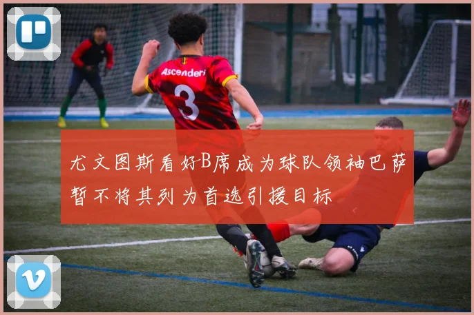 尤文图斯看好B席成为球队领袖巴萨暂不将其列为首选引援目标