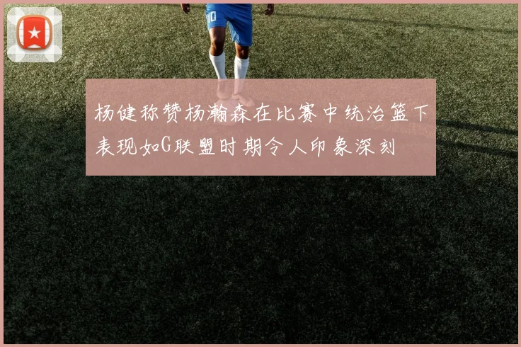 杨健称赞杨瀚森在比赛中统治篮下表现如G联盟时期令人印象深刻
