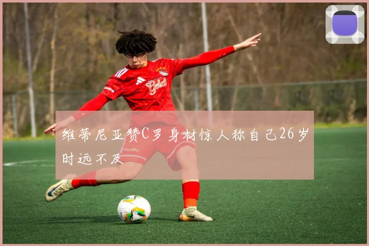 维蒂尼亚赞C罗身材惊人称自己26岁时远不及